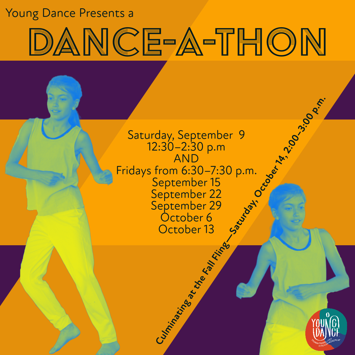 2 Dancers with text Young Dance Presents a Dance-a-Thon: Dance-a-Thon Parties Saturday, September. 9, 12:30–2:30 p.m. Friday nights 6:30–7:30 p.m. September 15 September 22 September 29 October 6 October 13 Culminating with a community-wide, outdoor dance party before the Fall Fling on Saturday, October 14, 2:00–3:00 p.m."