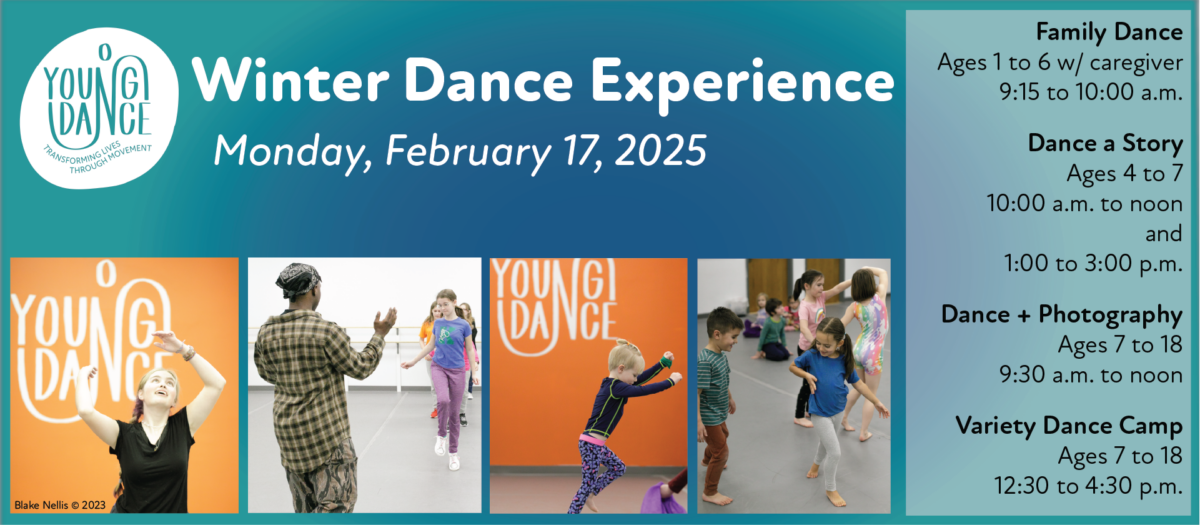 Winter Dance Experience graphic with class times and images of dancers of all ages in the Young Dance studios. 

Monday, February 17: 
Family Dance
Ages 1 to 6 w/ caregiver
9:15 to 10:00 a.m. 

Dance a Story
Ages 4 to 7
10:00 a.m. to noon
and
1:00 to 3:00 p.m. 

Dance & Photography
Ages 7 to 18
9:30 a.m. to noon 

Variety Dance Camp
Ages 7 to 18
12:30 to 4:30 p.m.